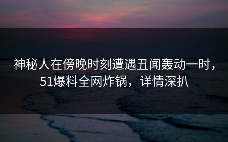 神秘人在傍晚时刻遭遇丑闻轰动一时，51爆料全网炸锅，详情深扒