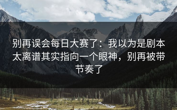 别再误会每日大赛了：我以为是剧本太离谱其实指向一个眼神，别再被带节奏了