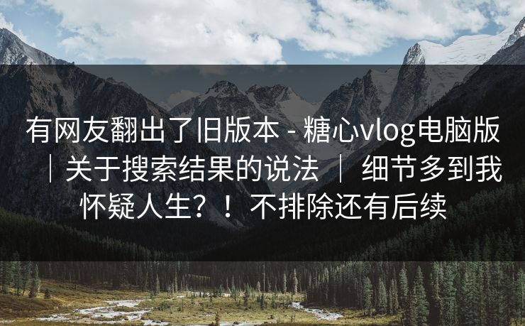 有网友翻出了旧版本 - 糖心vlog电脑版｜关于搜索结果的说法 ｜ 细节多到我怀疑人生？！不排除还有后续