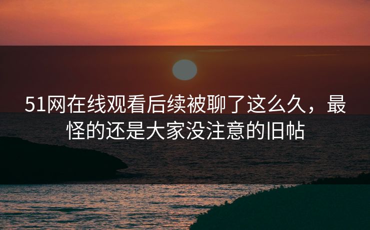 51网在线观看后续被聊了这么久，最怪的还是大家没注意的旧帖