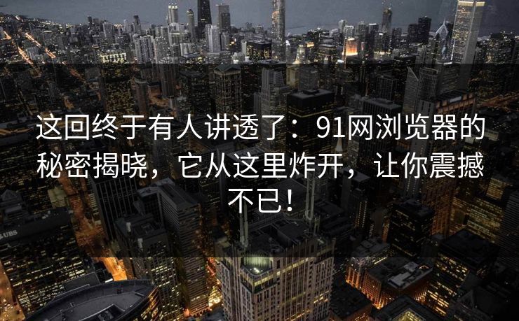 这回终于有人讲透了:91网浏览器的秘密揭晓,它从这里炸开,让你震撼不已! 这回终于有人讲透了:91网浏览器的秘密揭晓,它从这里炸开,让你震撼不已!