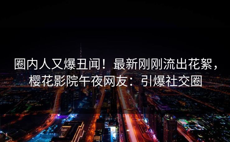 圈内人又爆丑闻！最新刚刚流出花絮，樱花影院午夜网友：引爆社交圈