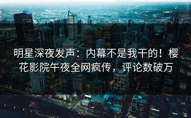 明星深夜发声：内幕不是我干的！樱花影院午夜全网疯传，评论数破万