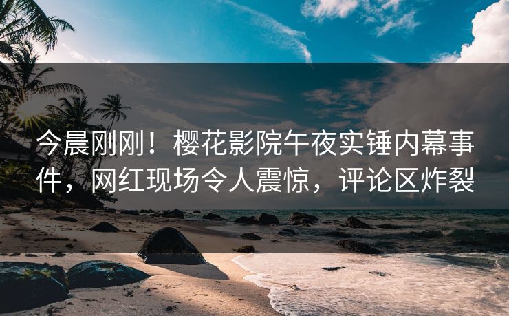 今晨刚刚！樱花影院午夜实锤内幕事件，网红现场令人震惊，评论区炸裂