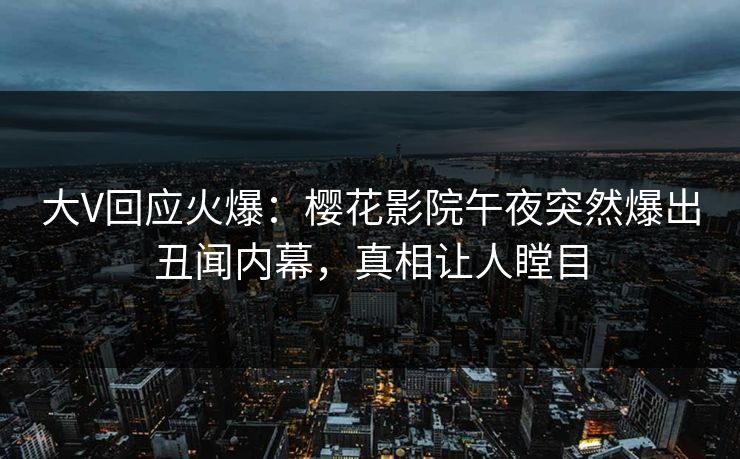 大V回应火爆：樱花影院午夜突然爆出丑闻内幕，真相让人瞠目
