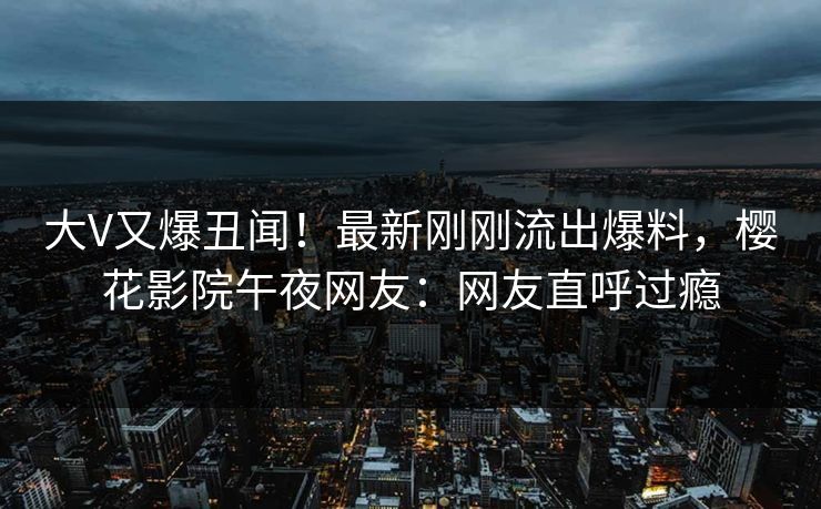 大V又爆丑闻！最新刚刚流出爆料，樱花影院午夜网友：网友直呼过瘾