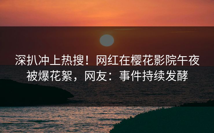 深扒冲上热搜！网红在樱花影院午夜被爆花絮，网友：事件持续发酵