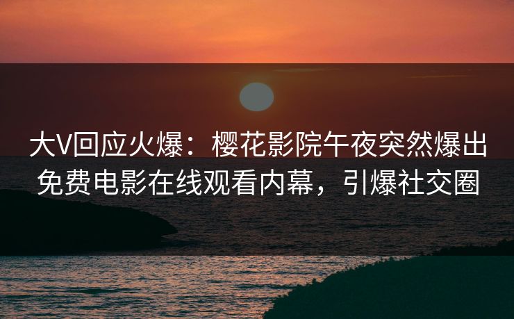 大V回应火爆：樱花影院午夜突然爆出免费电影在线观看内幕，引爆社交圈