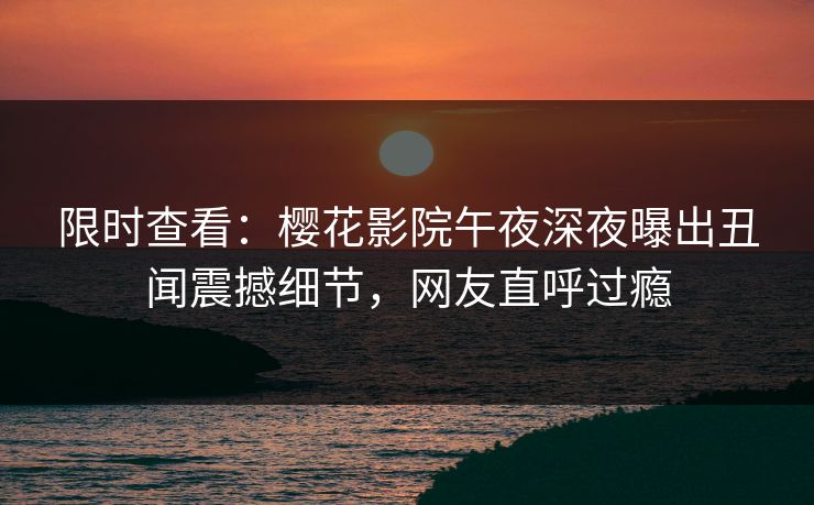 限时查看：樱花影院午夜深夜曝出丑闻震撼细节，网友直呼过瘾