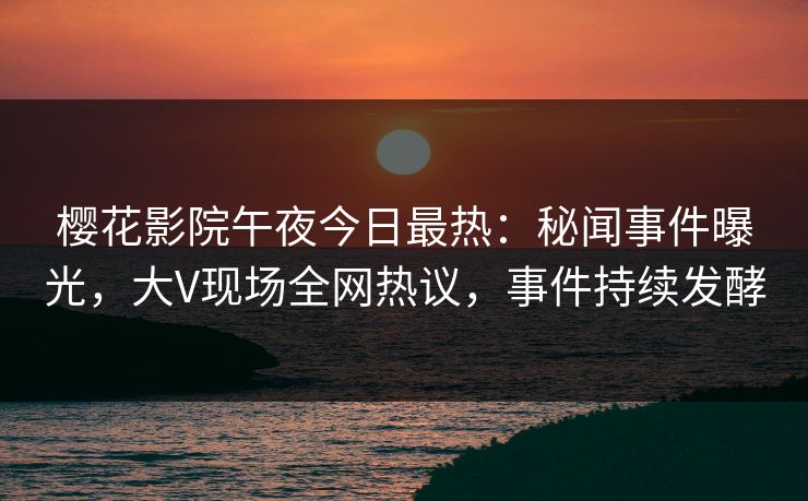 樱花影院午夜今日最热：秘闻事件曝光，大V现场全网热议，事件持续发酵