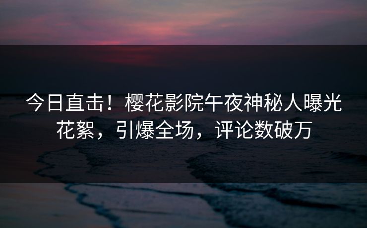 今日直击！樱花影院午夜神秘人曝光花絮，引爆全场，评论数破万