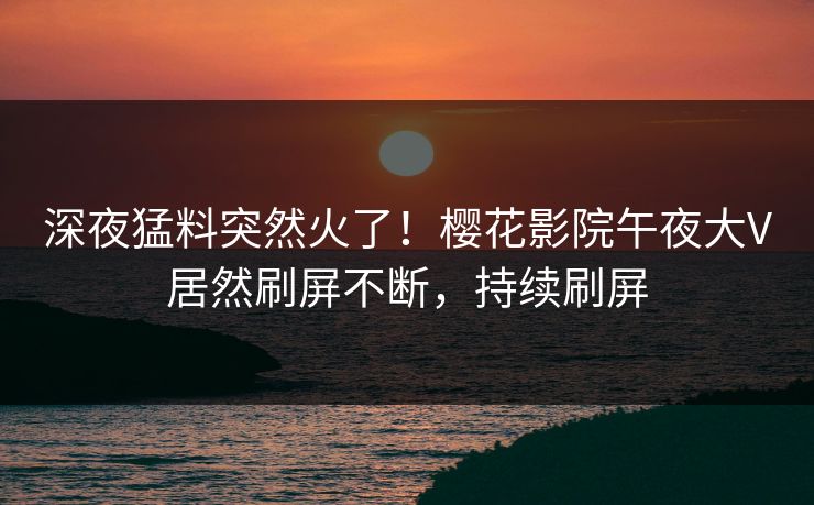 深夜猛料突然火了！樱花影院午夜大V居然刷屏不断，持续刷屏