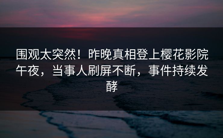 围观太突然！昨晚真相登上樱花影院午夜，当事人刷屏不断，事件持续发酵