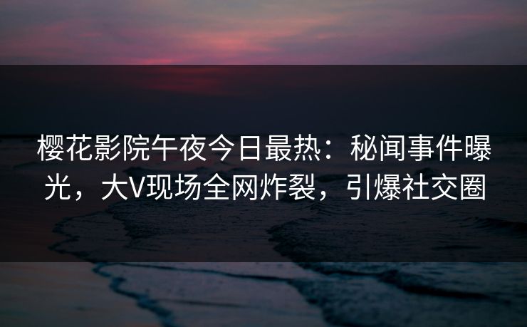 樱花影院午夜今日最热：秘闻事件曝光，大V现场全网炸裂，引爆社交圈