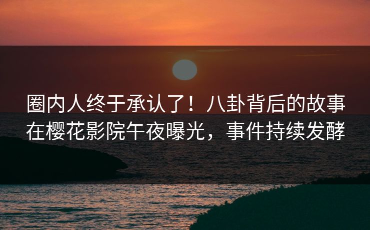 圈内人终于承认了！八卦背后的故事在樱花影院午夜曝光，事件持续发酵
