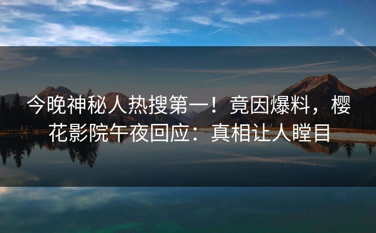 今晚神秘人热搜第一！竟因爆料，樱花影院午夜回应：真相让人瞠目