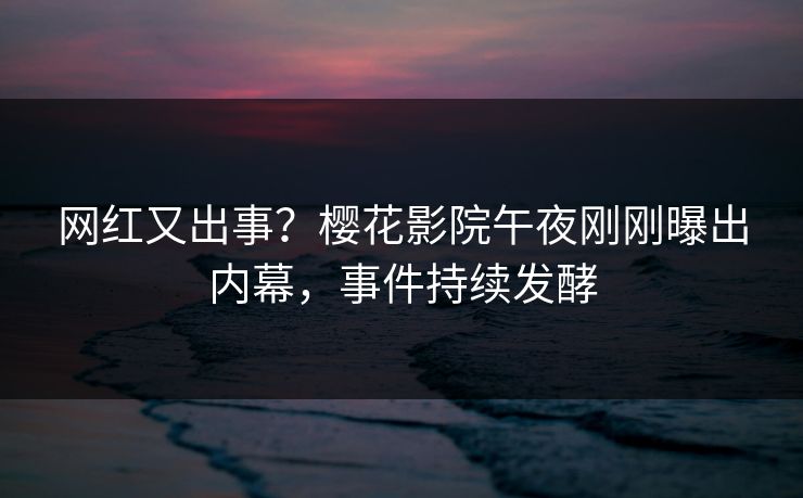 网红又出事？樱花影院午夜刚刚曝出内幕，事件持续发酵