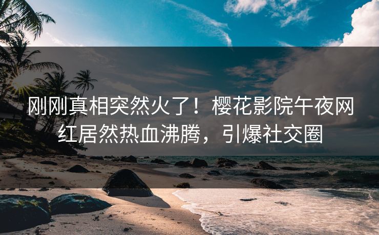 刚刚真相突然火了！樱花影院午夜网红居然热血沸腾，引爆社交圈