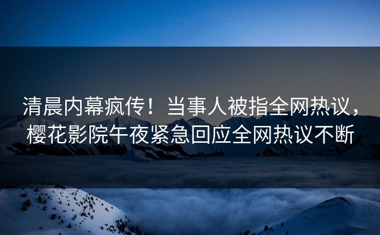 清晨内幕疯传！当事人被指全网热议，樱花影院午夜紧急回应全网热议不断