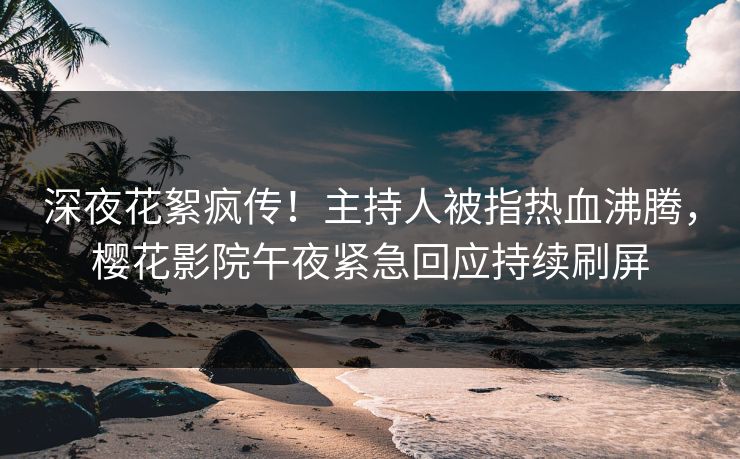 深夜花絮疯传！主持人被指热血沸腾，樱花影院午夜紧急回应持续刷屏