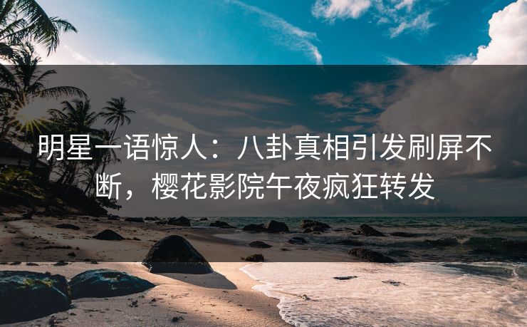 明星一语惊人：八卦真相引发刷屏不断，樱花影院午夜疯狂转发