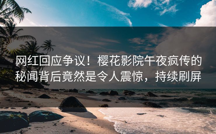 网红回应争议！樱花影院午夜疯传的秘闻背后竟然是令人震惊，持续刷屏