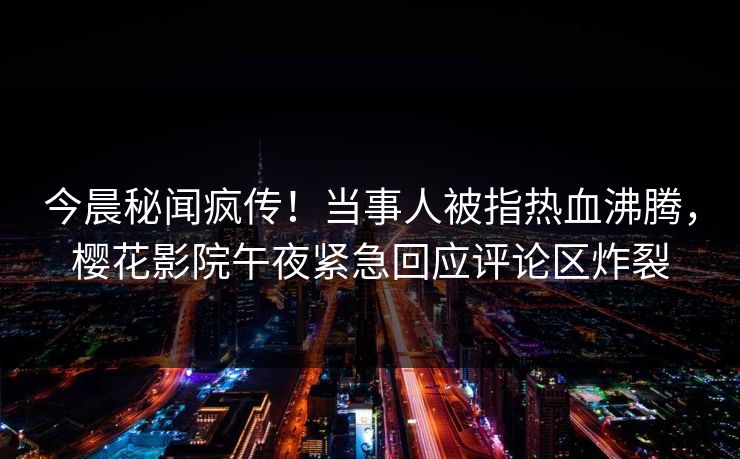 今晨秘闻疯传！当事人被指热血沸腾，樱花影院午夜紧急回应评论区炸裂