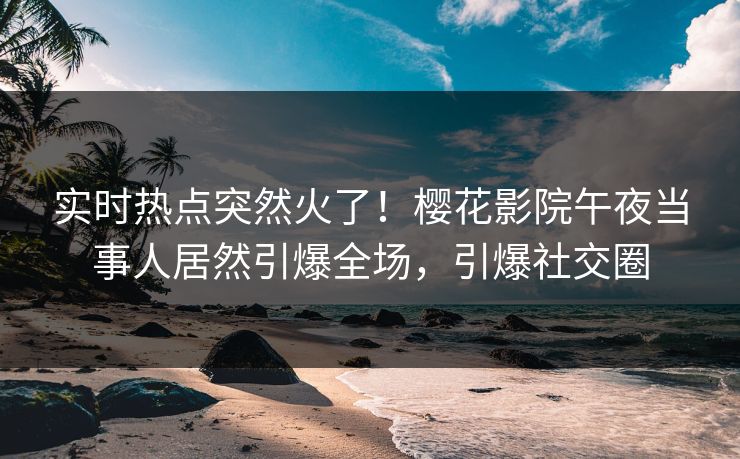 实时热点突然火了！樱花影院午夜当事人居然引爆全场，引爆社交圈