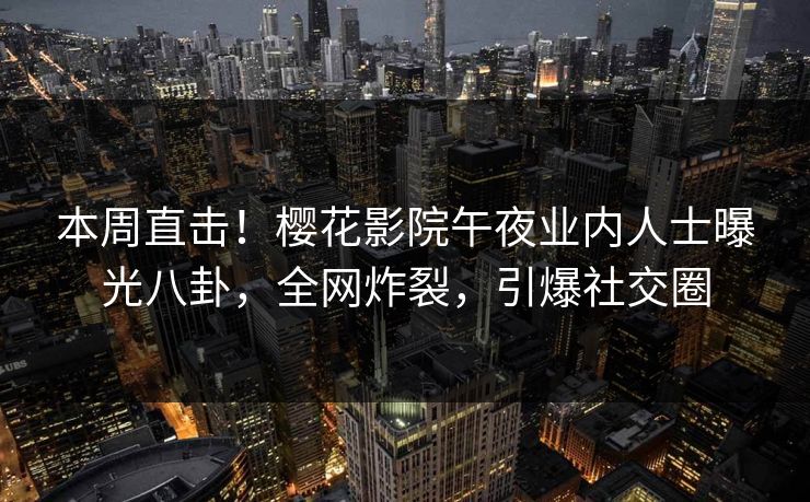 本周直击！樱花影院午夜业内人士曝光八卦，全网炸裂，引爆社交圈