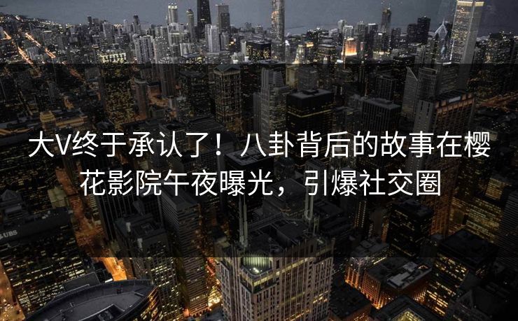 大V终于承认了！八卦背后的故事在樱花影院午夜曝光，引爆社交圈