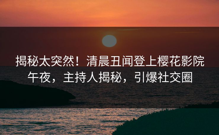 揭秘太突然！清晨丑闻登上樱花影院午夜，主持人揭秘，引爆社交圈