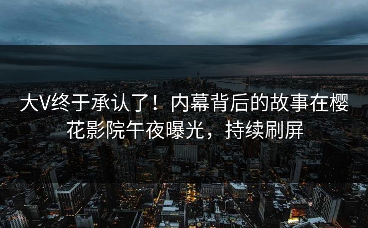 大V终于承认了！内幕背后的故事在樱花影院午夜曝光，持续刷屏