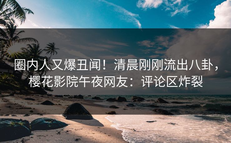 圈内人又爆丑闻！清晨刚刚流出八卦，樱花影院午夜网友：评论区炸裂