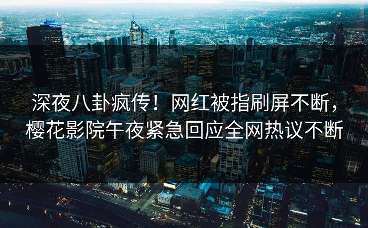 深夜八卦疯传！网红被指刷屏不断，樱花影院午夜紧急回应全网热议不断