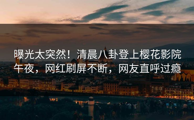 曝光太突然！清晨八卦登上樱花影院午夜，网红刷屏不断，网友直呼过瘾