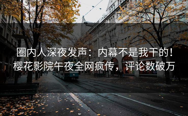 圈内人深夜发声：内幕不是我干的！樱花影院午夜全网疯传，评论数破万