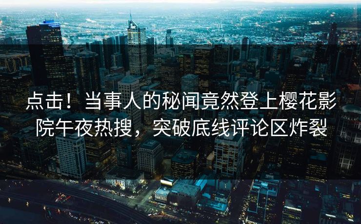 点击！当事人的秘闻竟然登上樱花影院午夜热搜，突破底线评论区炸裂
