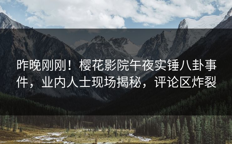 昨晚刚刚！樱花影院午夜实锤八卦事件，业内人士现场揭秘，评论区炸裂