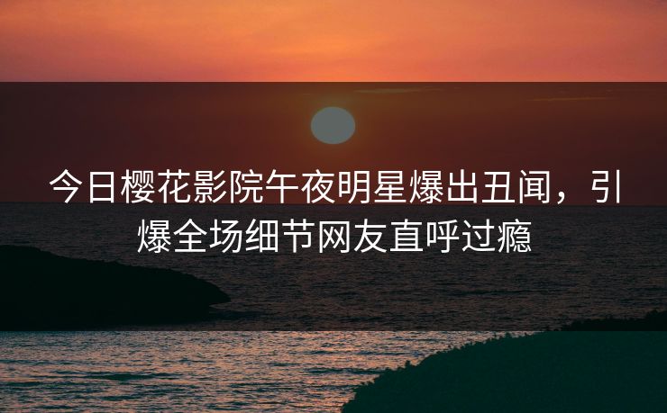 今日樱花影院午夜明星爆出丑闻，引爆全场细节网友直呼过瘾