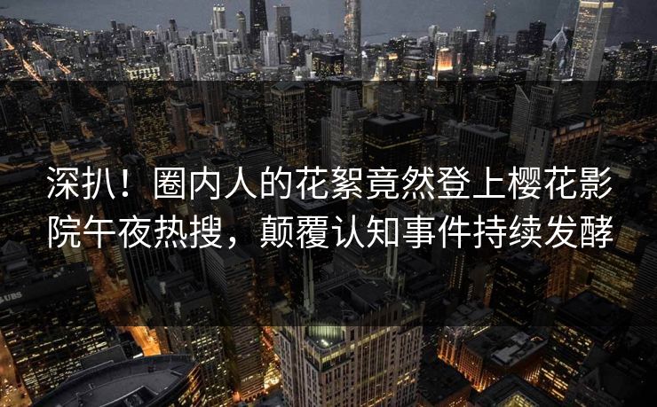 深扒！圈内人的花絮竟然登上樱花影院午夜热搜，颠覆认知事件持续发酵