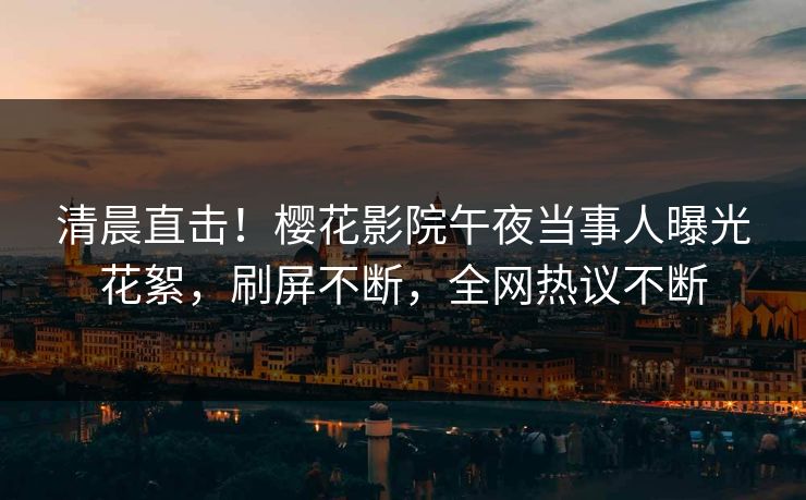 清晨直击！樱花影院午夜当事人曝光花絮，刷屏不断，全网热议不断