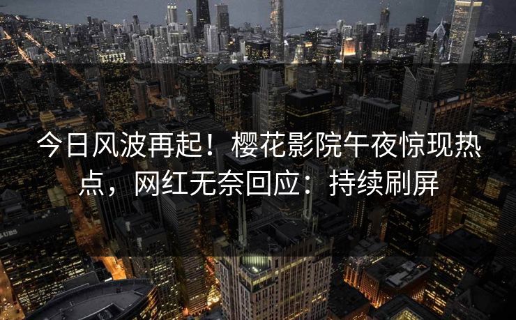 今日风波再起！樱花影院午夜惊现热点，网红无奈回应：持续刷屏