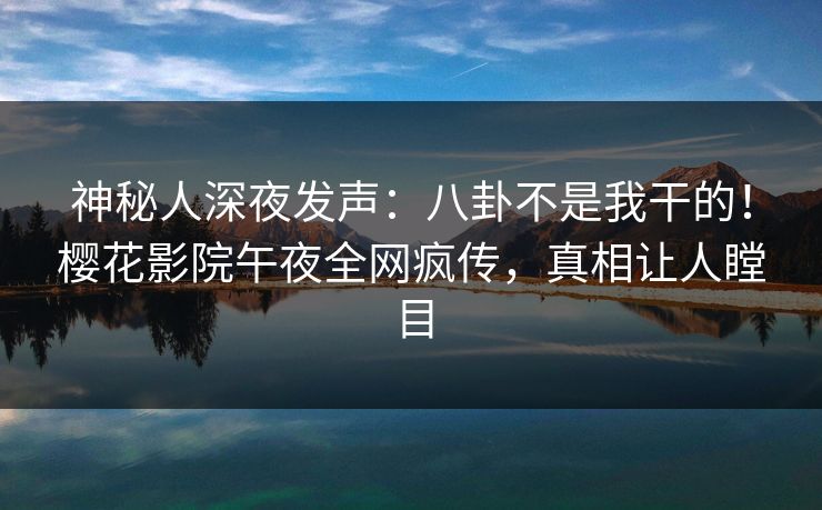 神秘人深夜发声：八卦不是我干的！樱花影院午夜全网疯传，真相让人瞠目