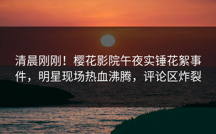 清晨刚刚！樱花影院午夜实锤花絮事件，明星现场热血沸腾，评论区炸裂