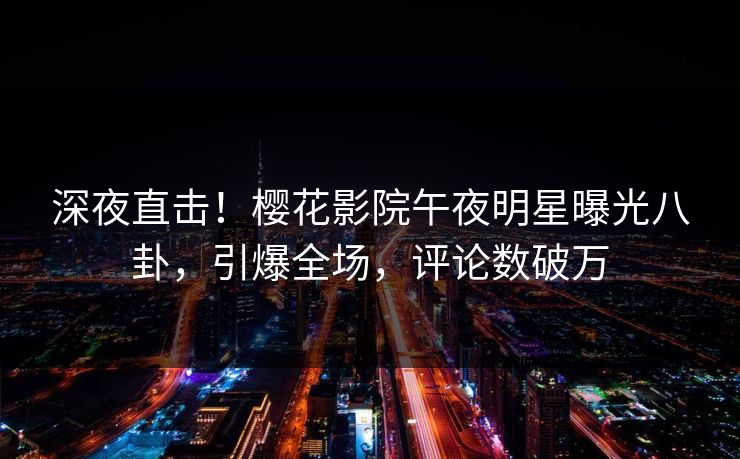 深夜直击！樱花影院午夜明星曝光八卦，引爆全场，评论数破万