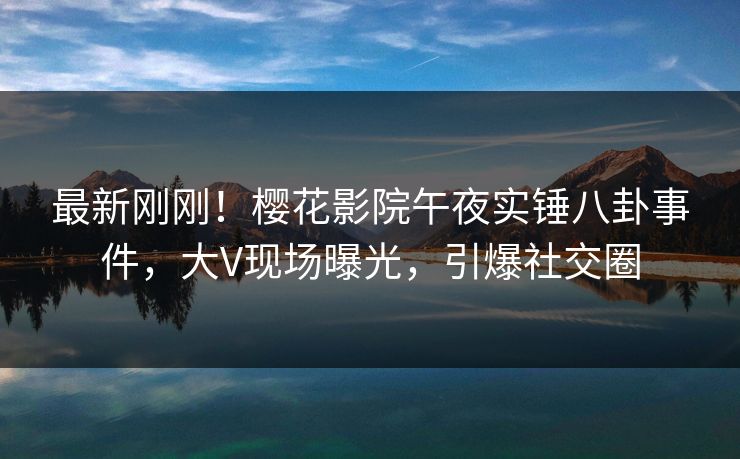 最新刚刚！樱花影院午夜实锤八卦事件，大V现场曝光，引爆社交圈