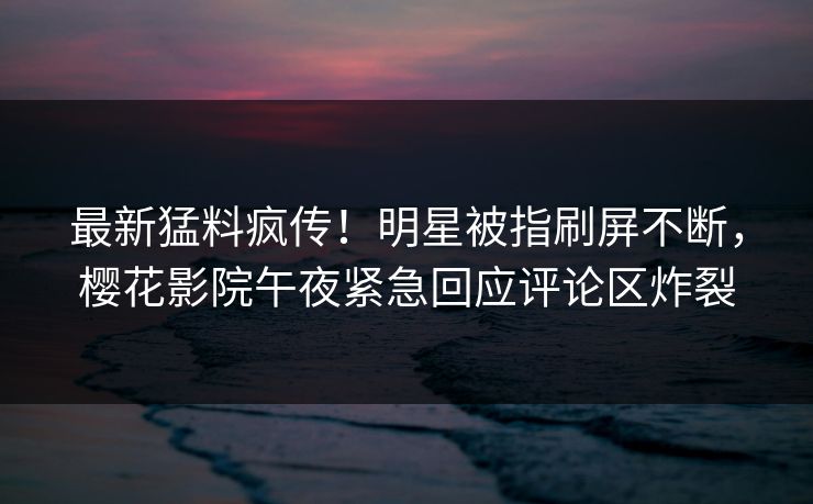 最新猛料疯传！明星被指刷屏不断，樱花影院午夜紧急回应评论区炸裂