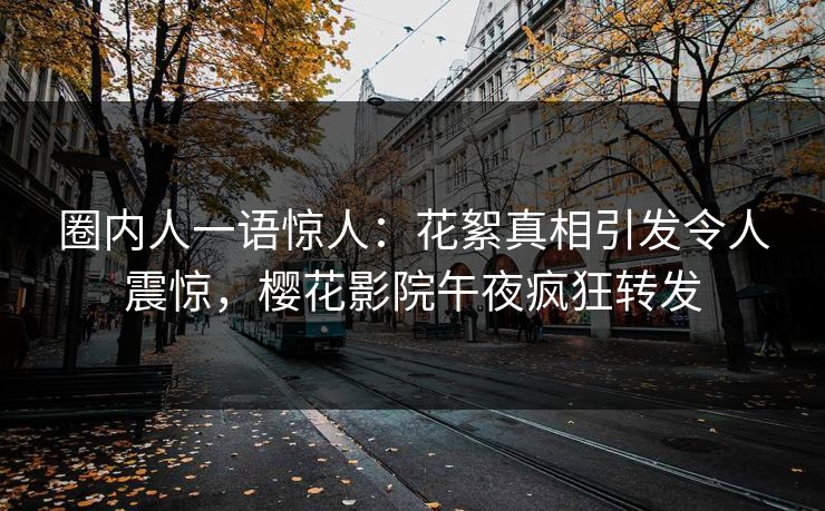 圈内人一语惊人：花絮真相引发令人震惊，樱花影院午夜疯狂转发