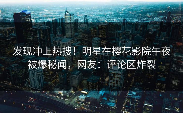 发现冲上热搜！明星在樱花影院午夜被爆秘闻，网友：评论区炸裂
