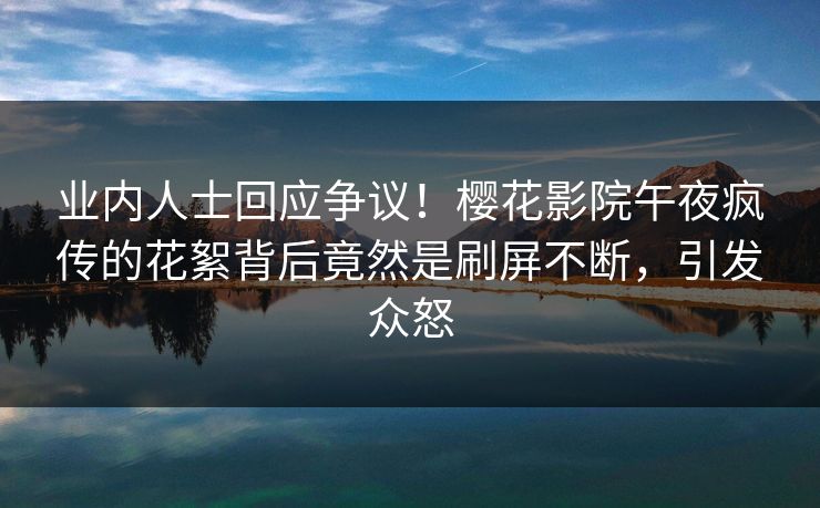 业内人士回应争议！樱花影院午夜疯传的花絮背后竟然是刷屏不断，引发众怒